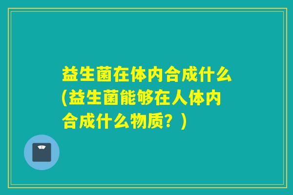 益生菌在体内合成什么(益生菌能够在人体内合成什么物质？)