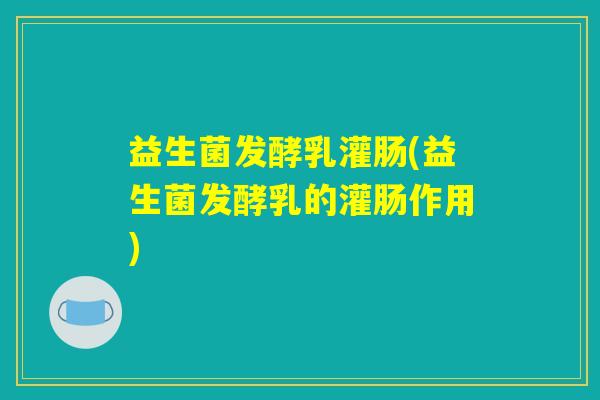 益生菌发酵乳灌肠(益生菌发酵乳的灌肠作用) 益生菌发酵乳灌肠(益生菌发酵乳的灌肠作用)