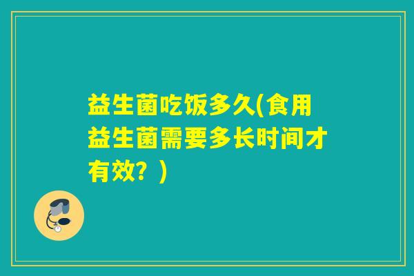 益生菌吃饭多久(食用益生菌需要多长时间才有效？)