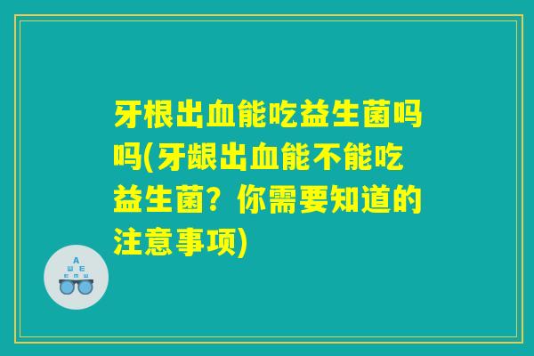 牙根出血能吃益生菌吗吗(牙龈出血能不能吃益生菌？你需要知道的注意事项)