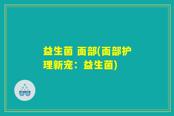 益生菌 面部(面部护理新宠:益生菌) 益生菌 面部(面部护理新宠:益生菌)