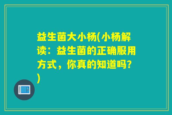 益生菌大小杨(小杨解读:益生菌的正确服用方式,你真的知道吗?) 益生菌大小杨(小杨解读:益生菌的正确服用方式,你真的知道吗?)