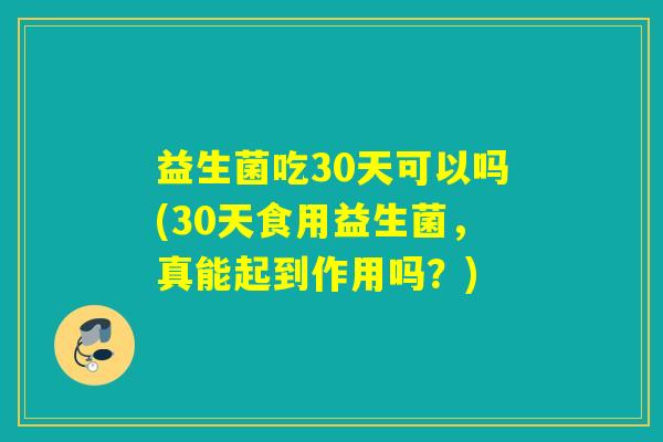 益生菌吃30天可以吗(30天食用益生菌，真能起到作用吗？)