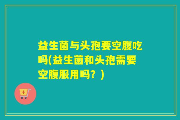 益生菌与头孢要空腹吃吗(益生菌和头孢需要空腹服用吗?) 益生菌与头孢要空腹吃吗(益生菌和头孢需要空腹服用吗?)