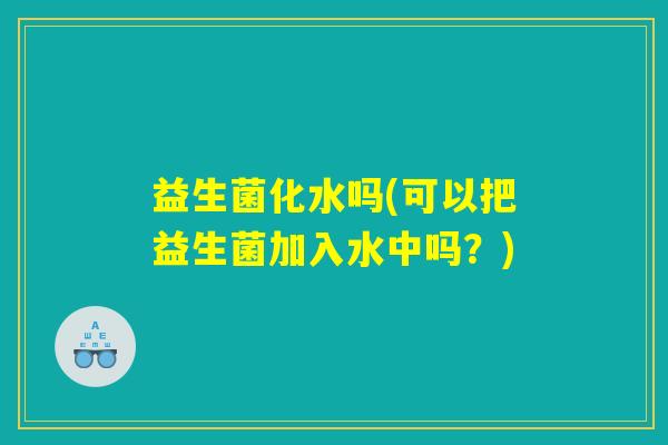 益生菌化水吗(可以把益生菌加入水中吗？)