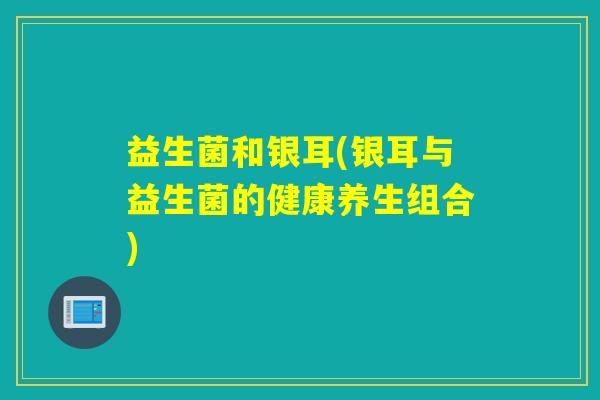 益生菌和银耳(银耳与益生菌的健康养生组合)