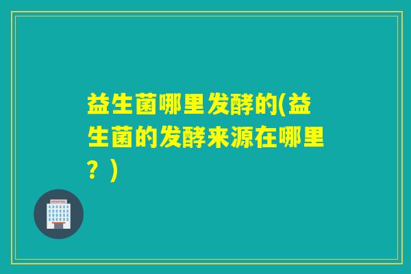 益生菌哪里发酵的(益生菌的发酵来源在哪里?) 益生菌哪里发酵的(益生菌的发酵来源在哪里?)