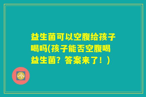 益生菌可以空腹给孩子喝吗(孩子能否空腹喝益生菌？答案来了！)