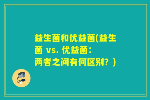 益生菌和优益菌(益生菌 vs. 优益菌：两者之间有何区别？)