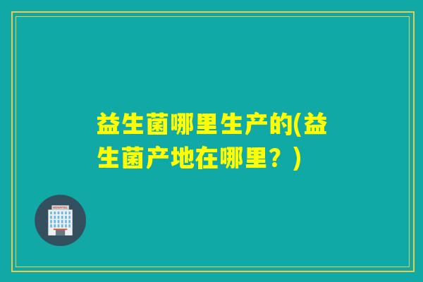 益生菌哪里生产的(益生菌产地在哪里？)