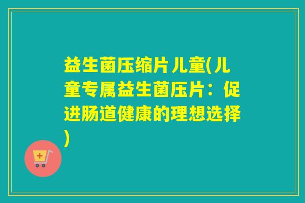 益生菌压缩片儿童(儿童专属益生菌压片:促进肠道健康的理想选择) 益生菌压缩片儿童(儿童专属益生菌压片:促进肠道健康的理想选择)