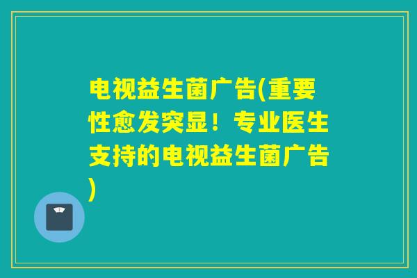 电视益生菌广告(重要性愈发突显！专业医生支持的电视益生菌广告)