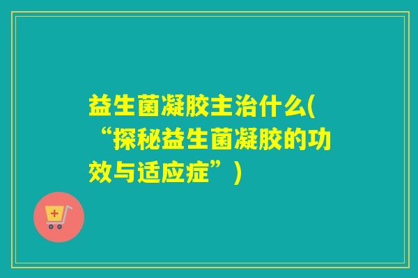 益生菌凝胶主治什么(“探秘益生菌凝胶的功效与适应症”)