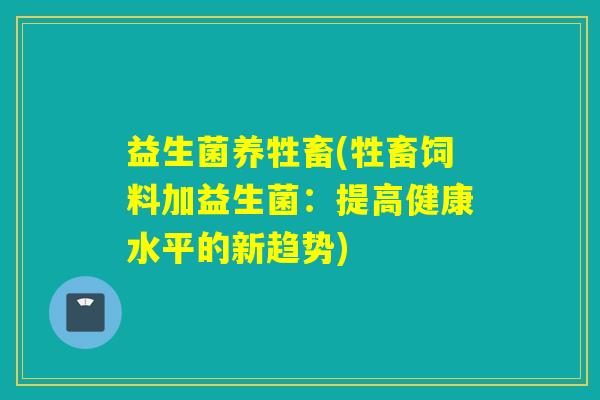 益生菌养牲畜(牲畜饲料加益生菌：提高健康水平的新趋势)