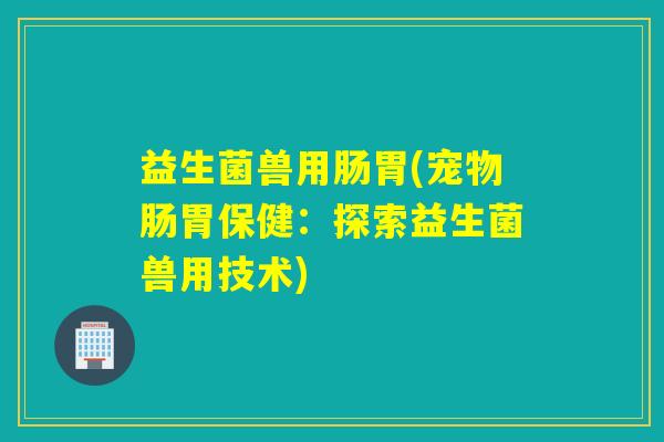 益生菌兽用肠胃(宠物肠胃保健：探索益生菌兽用技术)