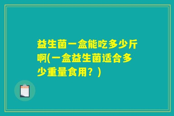 益生菌一盒能吃多少斤啊(一盒益生菌适合多少重量食用?) 益生菌一盒能吃多少斤啊(一盒益生菌适合多少重量食用?)