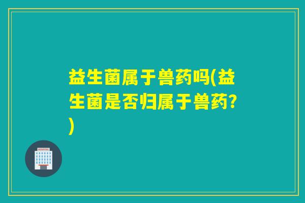 益生菌属于兽药吗(益生菌是否归属于兽药？)