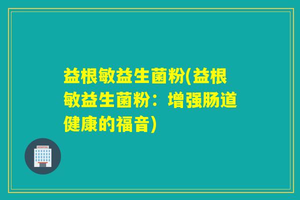 益根敏益生菌粉(益根敏益生菌粉:增强肠道健康的福音) 益根敏益生菌粉(益根敏益生菌粉:增强肠道健康的福音)
