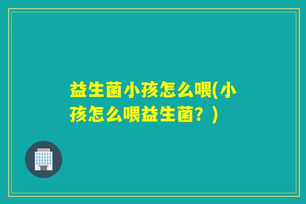 益生菌小孩怎么喂(小孩怎么喂益生菌？)