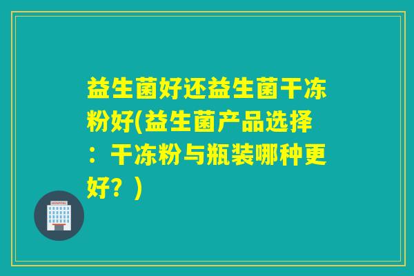 益生菌好还益生菌干冻粉好(益生菌产品选择：干冻粉与瓶装哪种更好？)