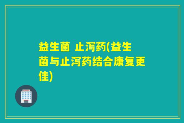 益生菌 止泻药(益生菌与止泻药结合康复更佳)