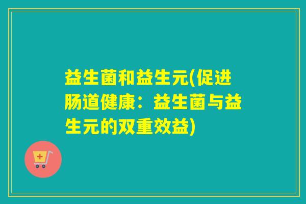 益生菌和益生元(促进肠道健康:益生菌与益生元的双重效益) 益生菌和益生元(促进肠道健康:益生菌与益生元的双重效益)