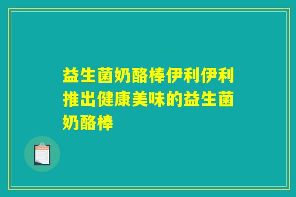 益生菌奶酪棒伊利伊利推出健康美味的益生菌奶酪棒