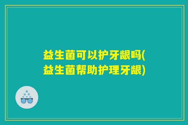 益生菌可以护牙龈吗(益生菌帮助护理牙龈)