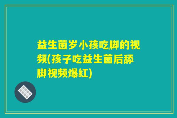 益生菌岁小孩吃脚的视频(孩子吃益生菌后舔脚视频爆红)