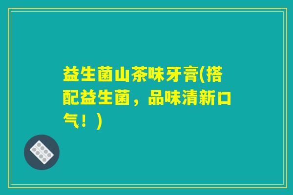 益生菌山茶味牙膏(搭配益生菌，品味清新口气！)