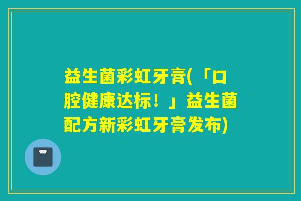 益生菌彩虹牙膏(「口腔健康达标！」益生菌配方新彩虹牙膏发布)