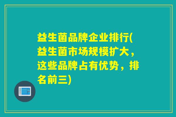 益生菌品牌企业排行(益生菌市场规模扩大，这些品牌占有优势，排名前三)