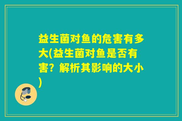 益生菌对鱼的危害有多大(益生菌对鱼是否有害？解析其影响的大小)