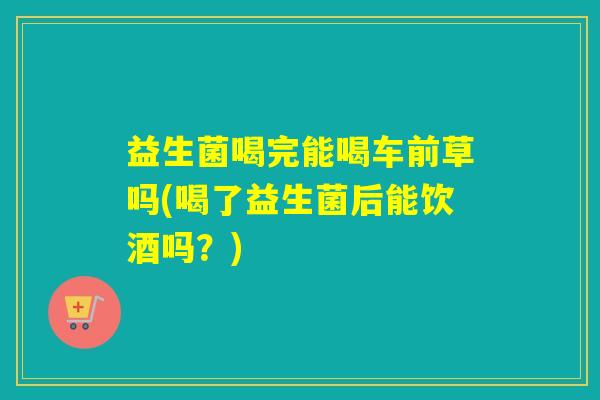益生菌喝完能喝车前草吗(喝了益生菌后能饮酒吗？)