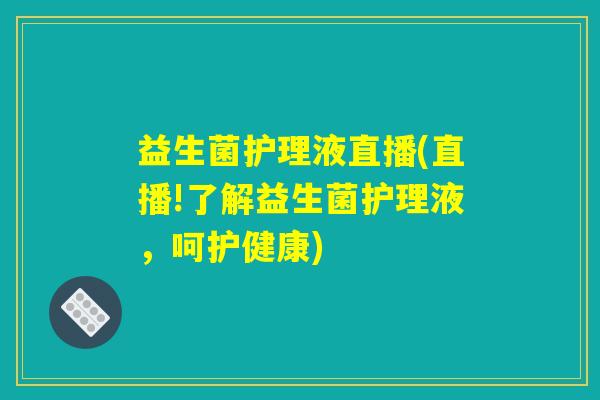 益生菌护理液直播(直播!了解益生菌护理液，呵护健康)