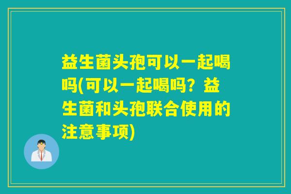益生菌头孢可以一起喝吗(可以一起喝吗？益生菌和头孢联合使用的注意事项)