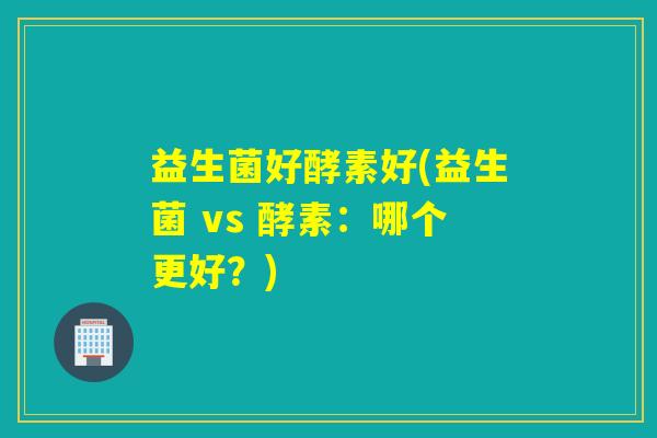 益生菌好酵素好(益生菌 vs 酵素:哪个更好?) 益生菌好酵素好(益生菌 vs 酵素:哪个更好?)