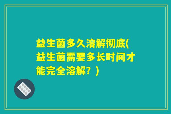 益生菌多久溶解彻底(益生菌需要多长时间才能完全溶解？)