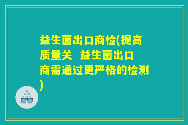 益生菌出口商检(提高质量关  益生菌出口商需通过更严格的检测)