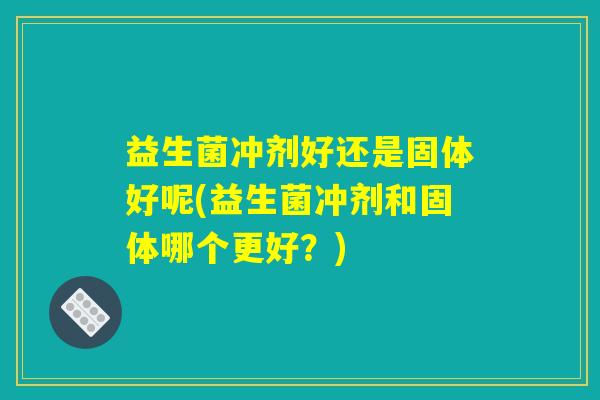 益生菌冲剂好还是固体好呢(益生菌冲剂和固体哪个更好？)