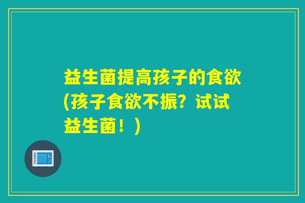 益生菌提高孩子的食欲(孩子食欲不振？试试益生菌！)