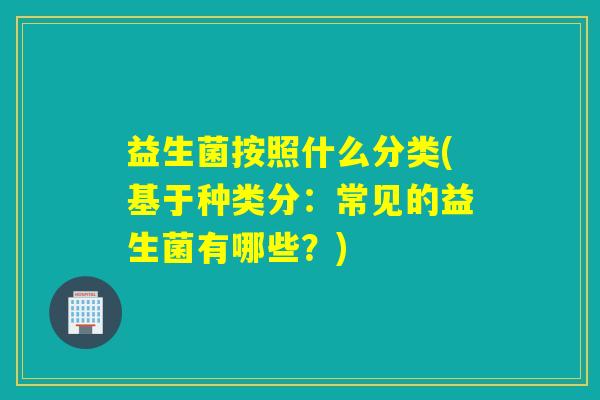 益生菌按照什么分类(基于种类分：常见的益生菌有哪些？)