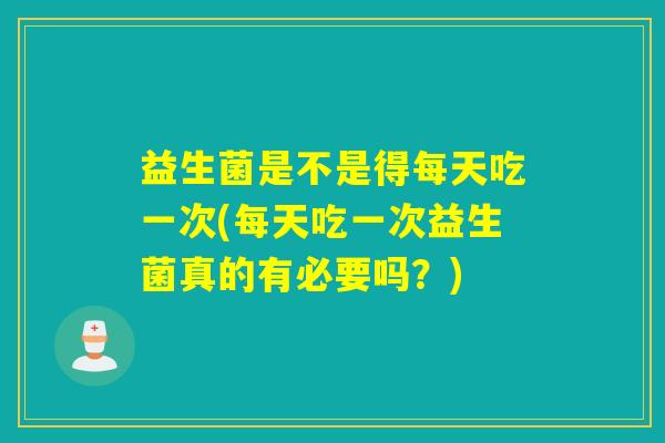 益生菌是不是得每天吃一次(每天吃一次益生菌真的有必要吗？)