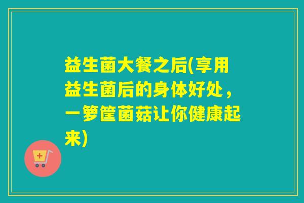 益生菌大餐之后(享用益生菌后的身体好处，一箩筐菌菇让你健康起来)