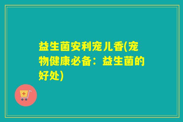 益生菌安利宠儿香(宠物健康必备：益生菌的好处)