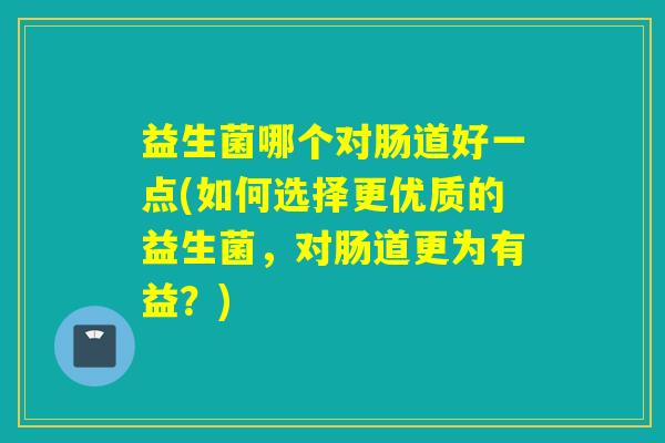 益生菌哪个对肠道好一点(如何选择更优质的益生菌,对肠道更为有益?) 益生菌哪个对肠道好一点(如何选择更优质的益生菌,对肠道更为有益?)