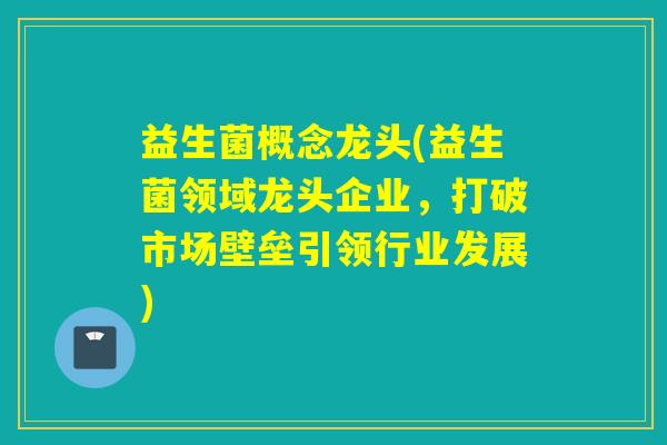 益生菌概念龙头(益生菌领域龙头企业,打破市场壁垒引领行业发展) 益生菌概念龙头(益生菌领域龙头企业,打破市场壁垒引领行业发展)
