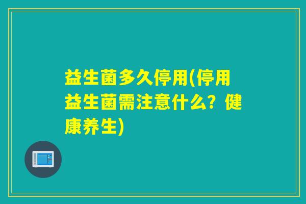 益生菌多久停用(停用益生菌需注意什么?健康养生) 益生菌多久停用(停用益生菌需注意什么?健康养生)