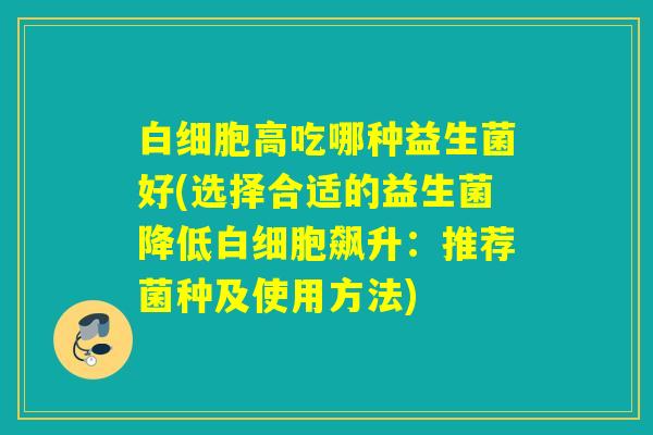白细胞高吃哪种益生菌好(选择合适的益生菌降低白细胞飙升：推荐菌种及使用方法)