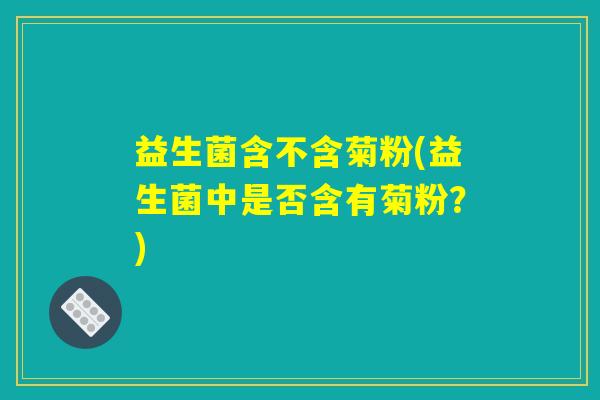 益生菌含不含菊粉(益生菌中是否含有菊粉？)